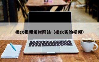 涉县换水视频素材网站（换水实验视频）